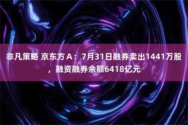 非凡策略 京东方Ａ：7月31日融券卖出1441万股，融资融券余额6418亿元