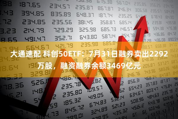 大通速配 科创50ETF：7月31日融券卖出2292万股，融资融券余额3469亿元