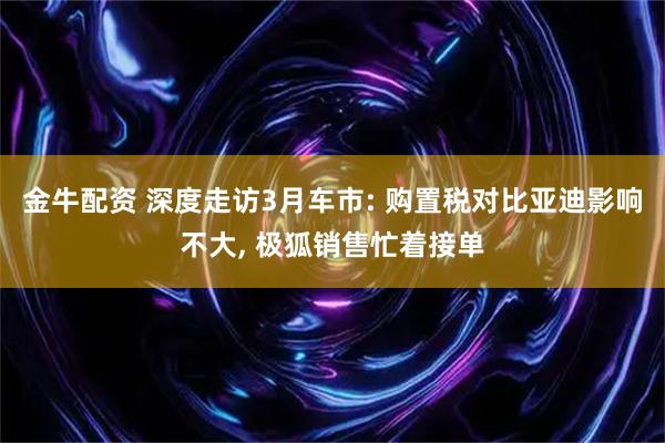 金牛配资 深度走访3月车市: 购置税对比亚迪影响不大, 极狐销售忙着接单