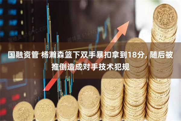 国融资管 杨瀚森篮下双手暴扣拿到18分, 随后被推倒造成对手技术犯规