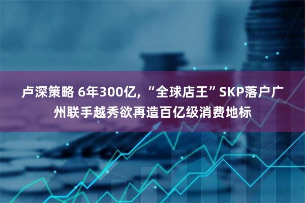 卢深策略 6年300亿, “全球店王”SKP落户广州联手越秀欲再造百亿级消费地标